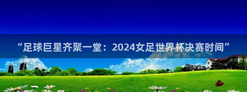 欧联杯直播：“足球巨星齐聚一堂：2024女足世界杯决赛时间”